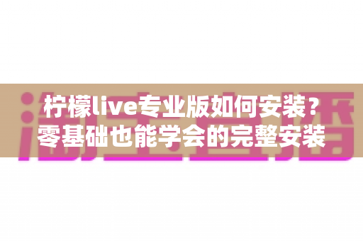 柠檬live专业版如何安装？零基础也能学会的完整安装教程与避坑指南