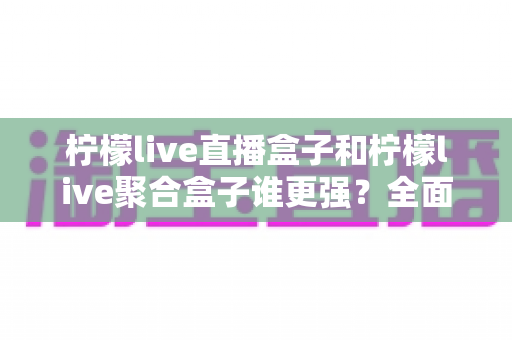 柠檬live直播盒子和柠檬live聚合盒子谁更强?全面深度对比评测,帮你选对家用电视盒 柠檬live直播盒子和柠檬live聚合盒子谁更强?全面深度对比评测,帮你选对家用电视盒