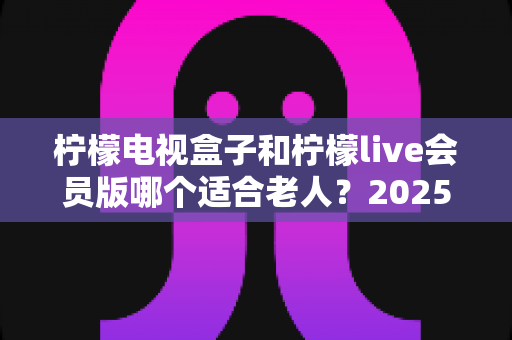 柠檬电视盒子和柠檬live会员版哪个适合老人？2025年最全选购指南与使用建议