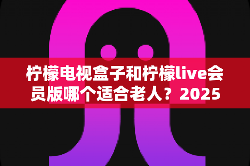 柠檬电视盒子和柠檬live会员版哪个适合老人？2025年最全选购指南与使用建议