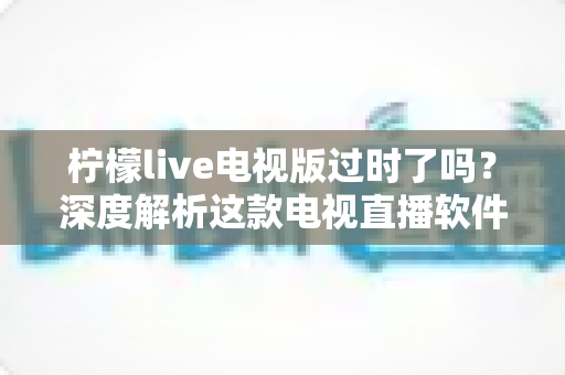 柠檬live电视版过时了吗？深度解析这款电视直播软件的现状、优缺点与使用建议