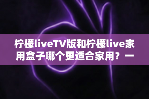 柠檬liveTV版和柠檬live家用盒子哪个更适合家用?一文读懂家庭观影最优方案 柠檬liveTV版和柠檬live家用盒子哪个更适合家用?一文读懂家庭观影最优方案