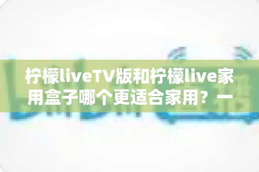 柠檬liveTV版和柠檬live家用盒子哪个更适合家用?一文读懂家庭观影最优方案 柠檬liveTV版和柠檬live家用盒子哪个更适合家用?一文读懂家庭观影最优方案