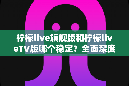 柠檬live旗舰版和柠檬liveTV版哪个稳定？全面深度对比评测，帮你选对版本不踩坑
