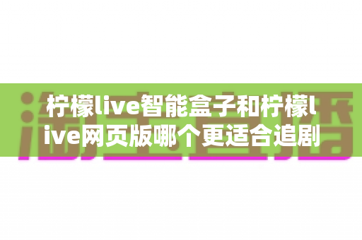 柠檬live智能盒子和柠檬live网页版哪个更适合追剧？全方位对比帮你选出最舒服的观影方式