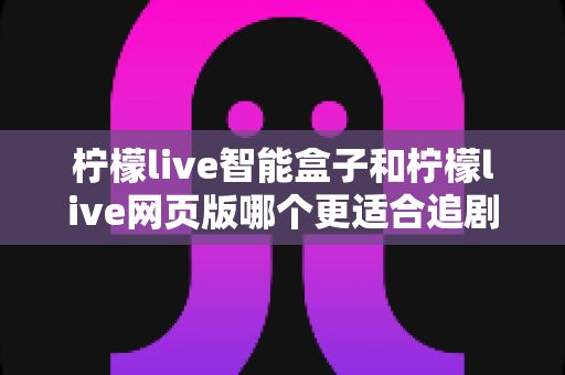 柠檬live智能盒子和柠檬live网页版哪个更适合追剧？全方位对比帮你选出最舒服的观影方式