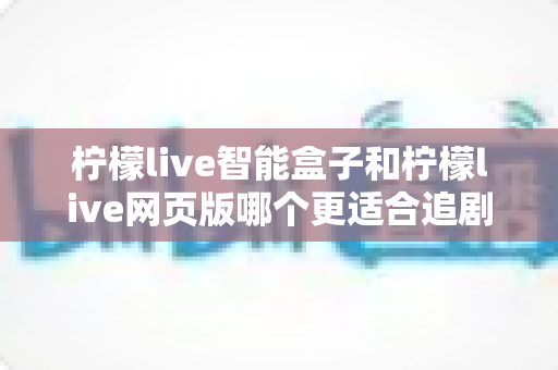 柠檬live智能盒子和柠檬live网页版哪个更适合追剧？全方位对比帮你选出最舒服的观影方式