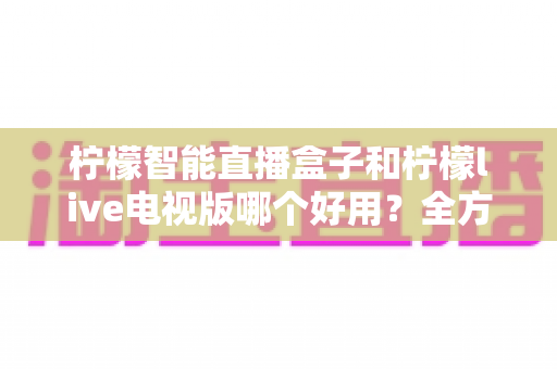 柠檬智能直播盒子和柠檬live电视版哪个好用?全方位深度对比测评,教你选对家庭观影方案 柠檬智能直播盒子和柠檬live电视版哪个好用?全方位深度对比测评,教你选对家庭观影方案
