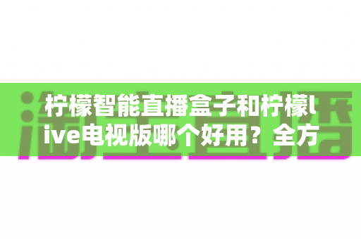 柠檬智能直播盒子和柠檬live电视版哪个好用?全方位深度对比测评,教你选对家庭观影方案 柠檬智能直播盒子和柠檬live电视版哪个好用?全方位深度对比测评,教你选对家庭观影方案