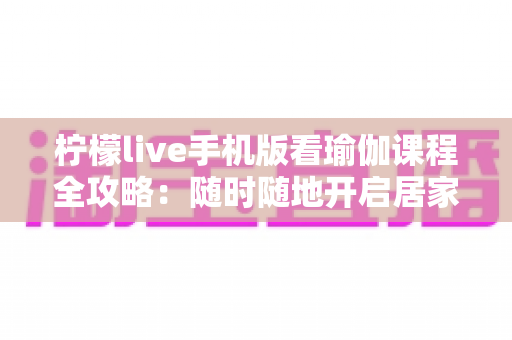 柠檬live手机版看瑜伽课程全攻略:随时随地开启居家健康塑形新生活 柠檬live手机版看瑜伽课程全攻略:随时随地开启居家健康塑形新生活
