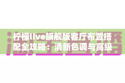 柠檬live旗舰版客厅布置搭配全攻略:清新色调与高级质感兼备的理想客厅打造指南 柠檬live旗舰版客厅布置搭配全攻略:清新色调与高级质感兼备的理想客厅打造指南