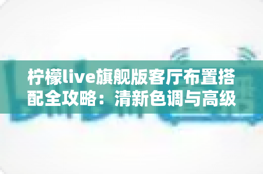 柠檬live旗舰版客厅布置搭配全攻略:清新色调与高级质感兼备的理想客厅打造指南 柠檬live旗舰版客厅布置搭配全攻略:清新色调与高级质感兼备的理想客厅打造指南