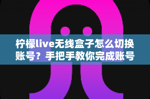 柠檬live无线盒子怎么切换账号？手把手教你完成账号切换的完整指南