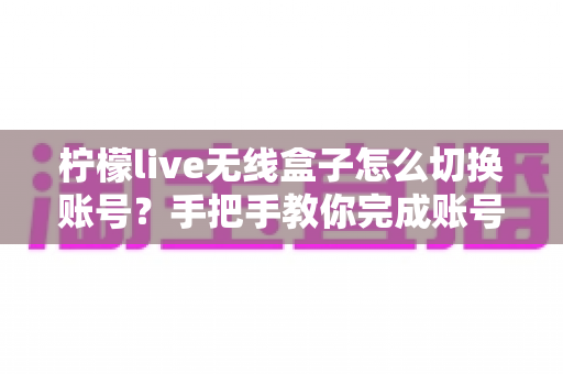 柠檬live无线盒子怎么切换账号？手把手教你完成账号切换的完整指南