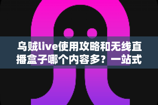 乌贼live使用攻略和无线直播盒子哪个内容多？一站式深度对比指南帮你选对直播工具