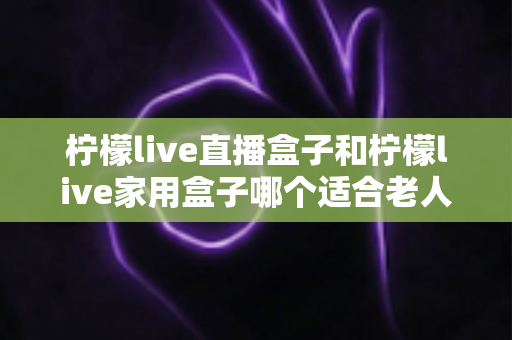 柠檬live直播盒子和柠檬live家用盒子哪个适合老人？中老年家庭选购电视盒子全指南
