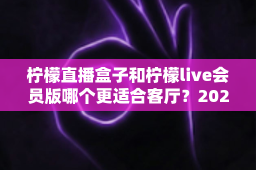柠檬直播盒子和柠檬live会员版哪个更适合客厅?2025年客厅观影设备深度选购指南 柠檬直播盒子和柠檬live会员版哪个更适合客厅?2025年客厅观影设备深度选购指南