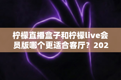 柠檬直播盒子和柠檬live会员版哪个更适合客厅?2025年客厅观影设备深度选购指南 柠檬直播盒子和柠檬live会员版哪个更适合客厅?2025年客厅观影设备深度选购指南