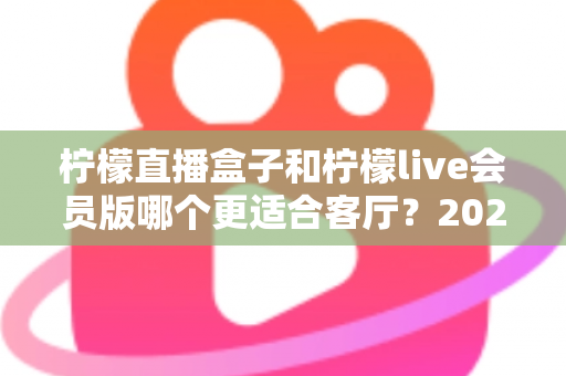 柠檬直播盒子和柠檬live会员版哪个更适合客厅?2025年客厅观影设备深度选购指南 柠檬直播盒子和柠檬live会员版哪个更适合客厅?2025年客厅观影设备深度选购指南