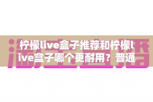 柠檬live盒子推荐和柠檬live盒子哪个更耐用？普通家庭必备的选购与耐用性深度测评指南