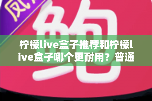 柠檬live盒子推荐和柠檬live盒子哪个更耐用？普通家庭必备的选购与耐用性深度测评指南