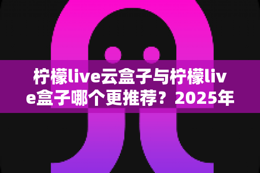 柠檬live云盒子与柠檬live盒子哪个更推荐?2025年最新深度评测与选购指南一文看懂 柠檬live云盒子与柠檬live盒子哪个更推荐?2025年最新深度评测与选购指南一文看懂