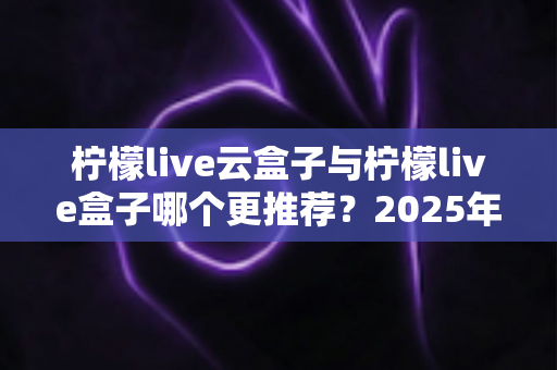 柠檬live云盒子与柠檬live盒子哪个更推荐？2025年最新深度评测与选购指南一文看懂