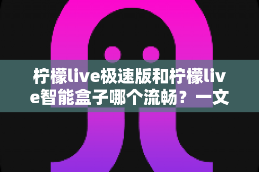 柠檬live极速版和柠檬live智能盒子哪个流畅？一文看懂两者流畅度差异与选购建议