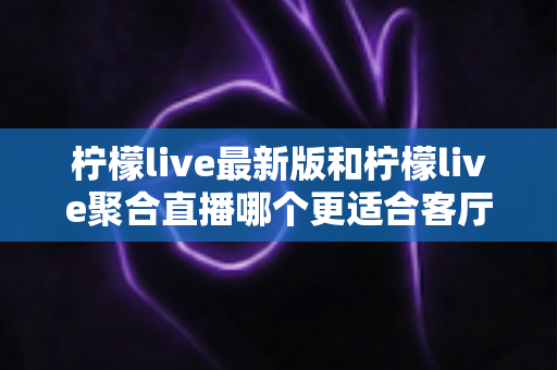 柠檬live最新版和柠檬live聚合直播哪个更适合客厅?——大屏观影体验全方位对比与选购指南 柠檬live最新版和柠檬live聚合直播哪个更适合客厅?——大屏观影体验全方位对比与选购指南