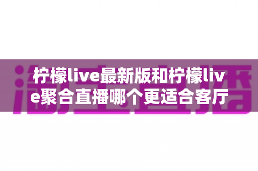 柠檬live最新版和柠檬live聚合直播哪个更适合客厅?——大屏观影体验全方位对比与选购指南 柠檬live最新版和柠檬live聚合直播哪个更适合客厅?——大屏观影体验全方位对比与选购指南