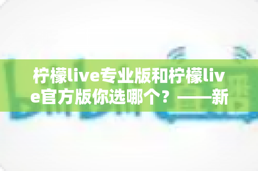 柠檬live专业版和柠檬live官方版你选哪个?——新手与老用户都值得一看的深度对比指南 柠檬live专业版和柠檬live官方版你选哪个?——新手与老用户都值得一看的深度对比指南