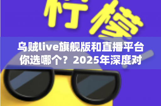 乌贼live旗舰版和直播平台你选哪个?2025年深度对比分析与选购避坑指南 乌贼live旗舰版和直播平台你选哪个?2025年深度对比分析与选购避坑指南