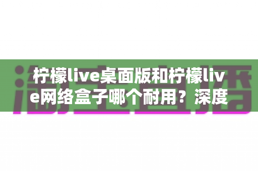 柠檬live桌面版和柠檬live网络盒子哪个耐用？深度对比分析与选购避坑指南