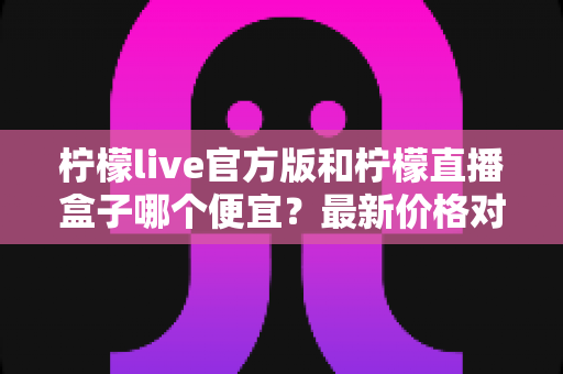 柠檬live官方版和柠檬直播盒子哪个便宜？最新价格对比与高性价比选购全攻略