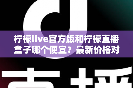 柠檬live官方版和柠檬直播盒子哪个便宜？最新价格对比与高性价比选购全攻略