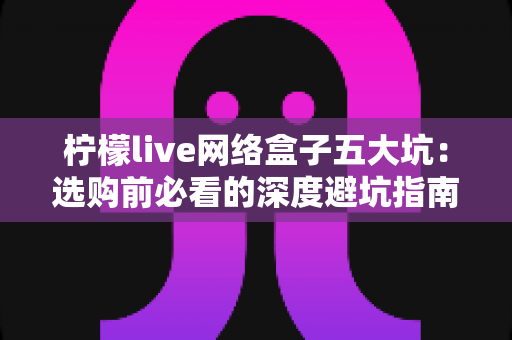 柠檬live网络盒子五大坑：选购前必看的深度避坑指南