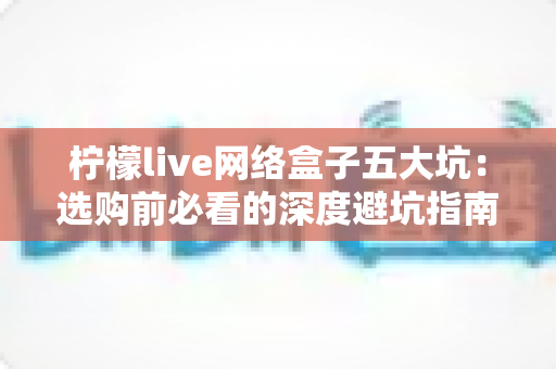 柠檬live网络盒子五大坑：选购前必看的深度避坑指南