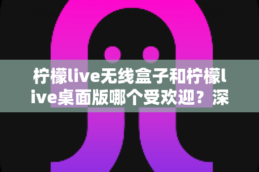 柠檬live无线盒子和柠檬live桌面版哪个受欢迎?深度对比测评,一文帮你选对版本 柠檬live无线盒子和柠檬live桌面版哪个受欢迎?深度对比测评,一文帮你选对版本