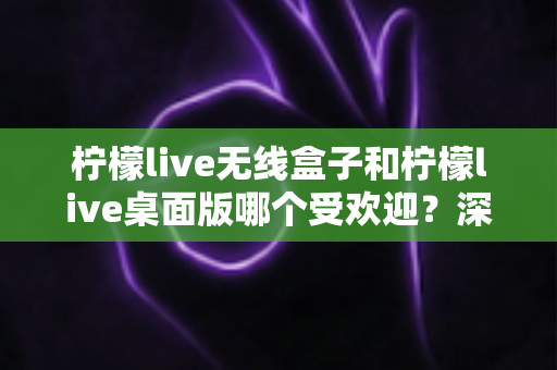 柠檬live无线盒子和柠檬live桌面版哪个受欢迎?深度对比测评,一文帮你选对版本 柠檬live无线盒子和柠檬live桌面版哪个受欢迎?深度对比测评,一文帮你选对版本