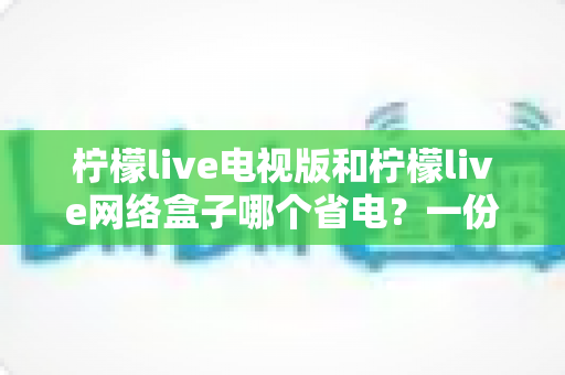 柠檬live电视版和柠檬live网络盒子哪个省电?一份详细的耗电对比与家庭省电实用指南 柠檬live电视版和柠檬live网络盒子哪个省电?一份详细的耗电对比与家庭省电实用指南