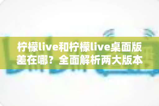 柠檬live和柠檬live桌面版差在哪?全面解析两大版本差异,帮你选出最适合自己的观看方式 柠檬live和柠檬live桌面版差在哪?全面解析两大版本差异,帮你选出最适合自己的观看方式