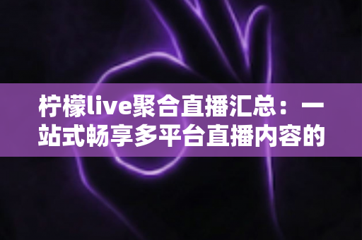 柠檬live聚合直播汇总：一站式畅享多平台直播内容的全新追看体验指南