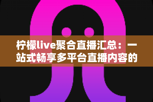 柠檬live聚合直播汇总：一站式畅享多平台直播内容的全新追看体验指南
