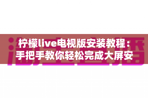 柠檬live电视版安装教程:手把手教你轻松完成大屏安装全流程 柠檬live电视版安装教程:手把手教你轻松完成大屏安装全流程