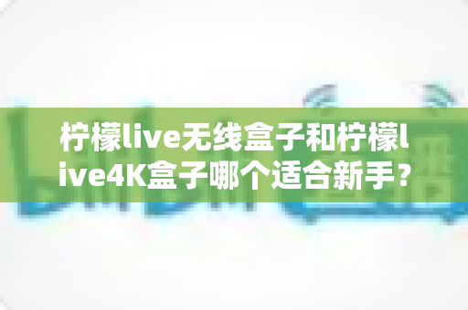 柠檬live无线盒子和柠檬live4K盒子哪个适合新手？新手选购避坑指南全解析