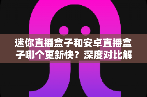 迷你直播盒子和安卓直播盒子哪个更新快?深度对比解析助你选对家庭直播设备 迷你直播盒子和安卓直播盒子哪个更新快?深度对比解析助你选对家庭直播设备