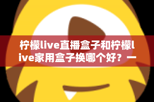 柠檬live直播盒子和柠檬live家用盒子换哪个好?一文看懂两款设备的核心差异与选购建议 柠檬live直播盒子和柠檬live家用盒子换哪个好?一文看懂两款设备的核心差异与选购建议