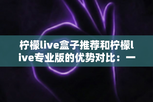 柠檬live盒子推荐和柠檬live专业版的优势对比：一篇看懂怎么选的深度解析指南