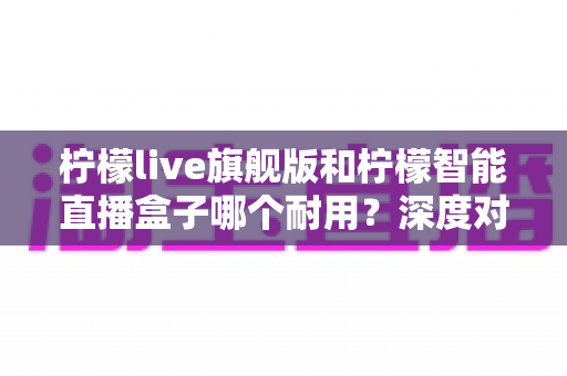 柠檬live旗舰版和柠檬智能直播盒子哪个耐用?深度对比测评帮你选对不踩坑 柠檬live旗舰版和柠檬智能直播盒子哪个耐用?深度对比测评帮你选对不踩坑