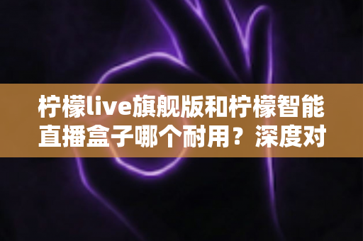 柠檬live旗舰版和柠檬智能直播盒子哪个耐用?深度对比测评帮你选对不踩坑 柠檬live旗舰版和柠檬智能直播盒子哪个耐用?深度对比测评帮你选对不踩坑